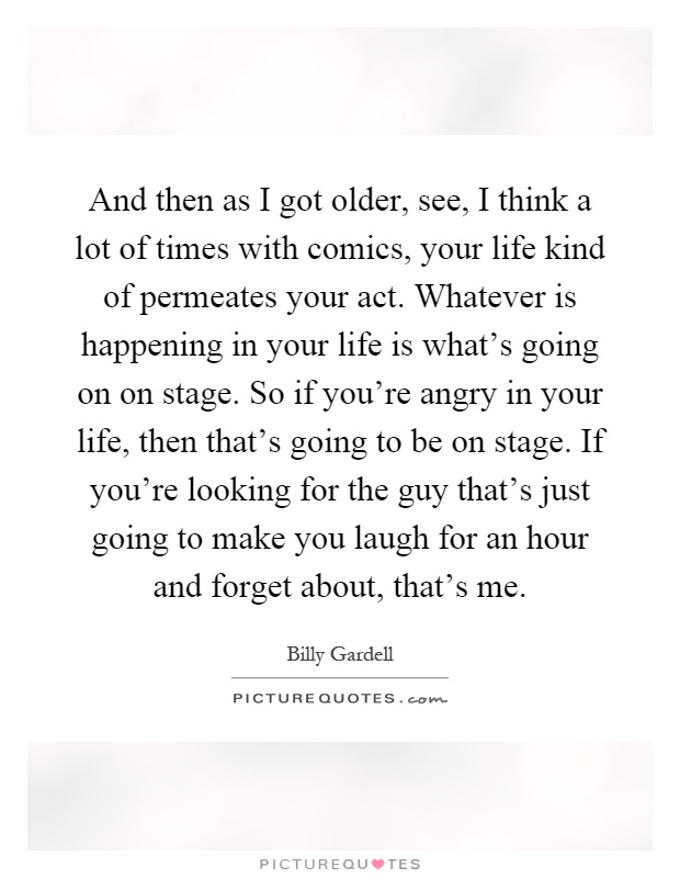 And then as I got older, see, I think a lot of times with comics, your life kind of permeates your act. Whatever is happening in your life is what's going on on stage. So if you're angry in your life, then that's going to be on stage. If you're looking for the guy that's just going to make you laugh for an hour and forget about, that's me Picture Quote #1