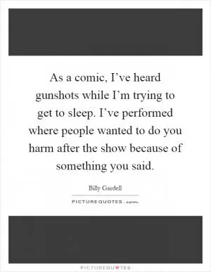 As a comic, I’ve heard gunshots while I’m trying to get to sleep. I’ve performed where people wanted to do you harm after the show because of something you said Picture Quote #1