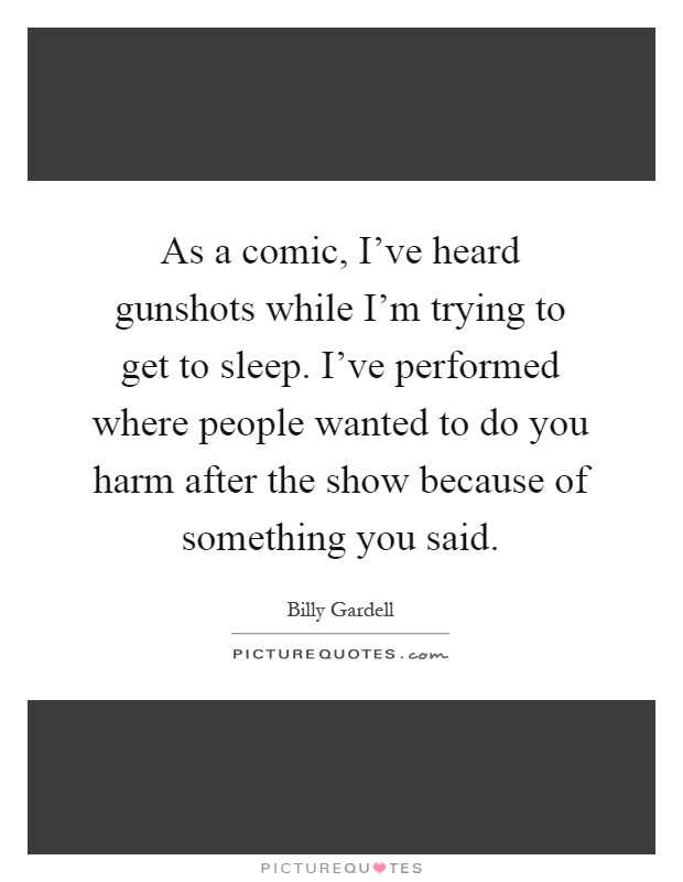 As a comic, I've heard gunshots while I'm trying to get to sleep. I've performed where people wanted to do you harm after the show because of something you said Picture Quote #1