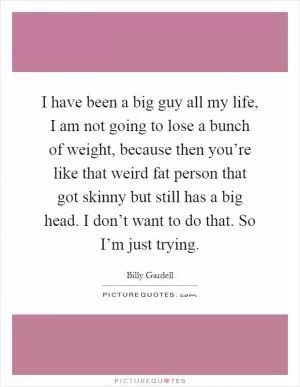 I have been a big guy all my life, I am not going to lose a bunch of weight, because then you’re like that weird fat person that got skinny but still has a big head. I don’t want to do that. So I’m just trying Picture Quote #1