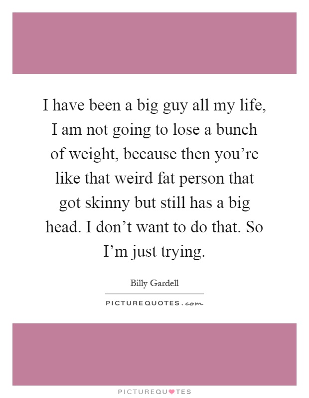 I have been a big guy all my life, I am not going to lose a bunch of weight, because then you're like that weird fat person that got skinny but still has a big head. I don't want to do that. So I'm just trying Picture Quote #1