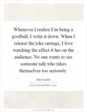 Whenever I realize I’m being a goofball, I write it down. When I release the joke onstage, I love watching the effect it has on the audience. No one wants to see someone talk who takes themselves too seriously Picture Quote #1