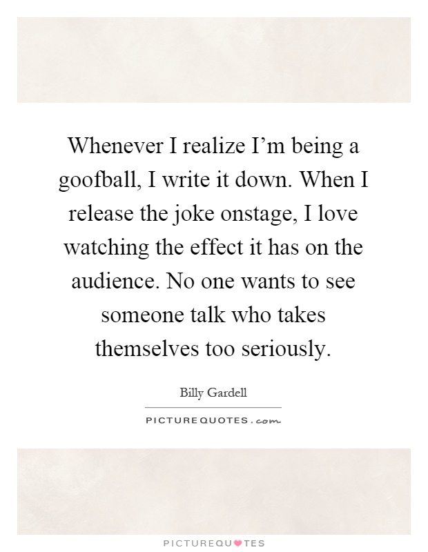 Whenever I realize I'm being a goofball, I write it down. When I release the joke onstage, I love watching the effect it has on the audience. No one wants to see someone talk who takes themselves too seriously Picture Quote #1