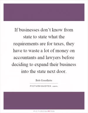 If businesses don’t know from state to state what the requirements are for taxes, they have to waste a lot of money on accountants and lawyers before deciding to expand their business into the state next door Picture Quote #1