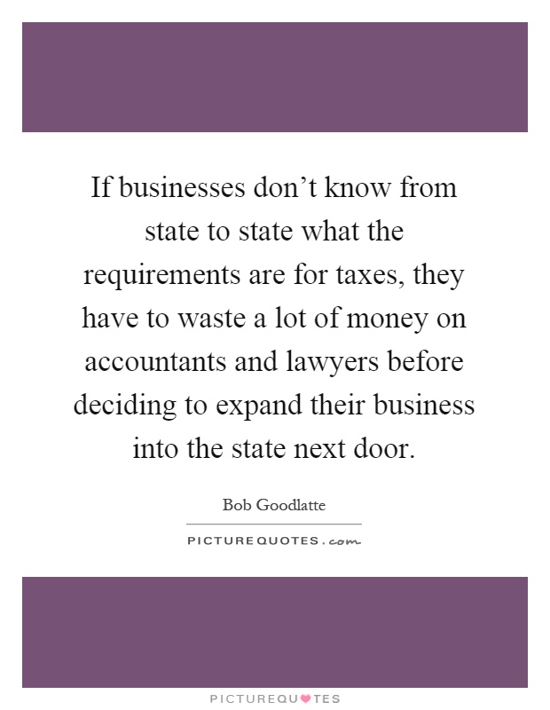 If businesses don't know from state to state what the requirements are for taxes, they have to waste a lot of money on accountants and lawyers before deciding to expand their business into the state next door Picture Quote #1