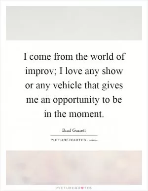 I come from the world of improv; I love any show or any vehicle that gives me an opportunity to be in the moment Picture Quote #1