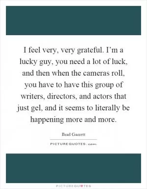 I feel very, very grateful. I’m a lucky guy, you need a lot of luck, and then when the cameras roll, you have to have this group of writers, directors, and actors that just gel, and it seems to literally be happening more and more Picture Quote #1