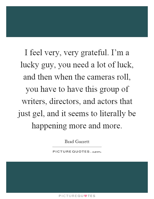 I feel very, very grateful. I'm a lucky guy, you need a lot of luck, and then when the cameras roll, you have to have this group of writers, directors, and actors that just gel, and it seems to literally be happening more and more Picture Quote #1