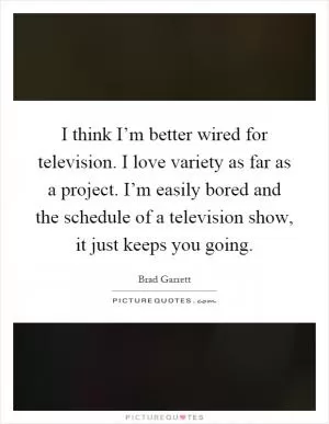 I think I’m better wired for television. I love variety as far as a project. I’m easily bored and the schedule of a television show, it just keeps you going Picture Quote #1