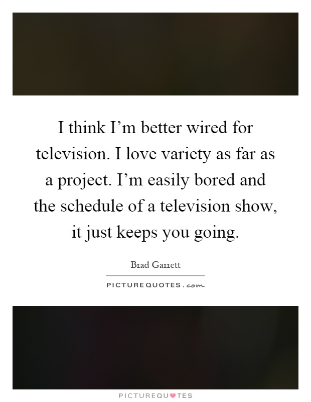 I think I'm better wired for television. I love variety as far as a project. I'm easily bored and the schedule of a television show, it just keeps you going Picture Quote #1