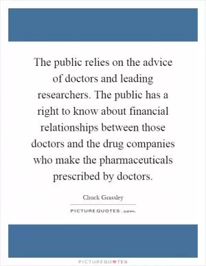 The public relies on the advice of doctors and leading researchers. The public has a right to know about financial relationships between those doctors and the drug companies who make the pharmaceuticals prescribed by doctors Picture Quote #1