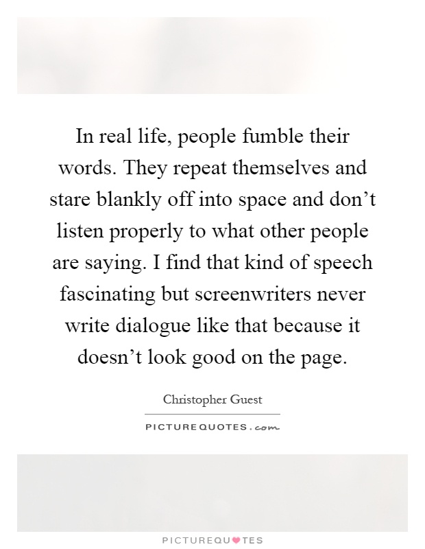 In real life, people fumble their words. They repeat themselves and stare blankly off into space and don't listen properly to what other people are saying. I find that kind of speech fascinating but screenwriters never write dialogue like that because it doesn't look good on the page Picture Quote #1