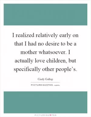 I realized relatively early on that I had no desire to be a mother whatsoever. I actually love children, but specifically other people’s Picture Quote #1