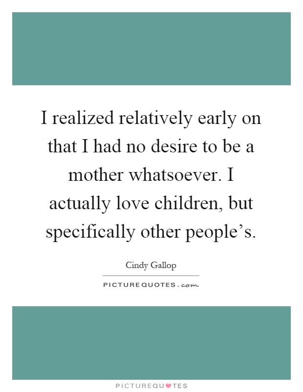 I realized relatively early on that I had no desire to be a mother whatsoever. I actually love children, but specifically other people's Picture Quote #1