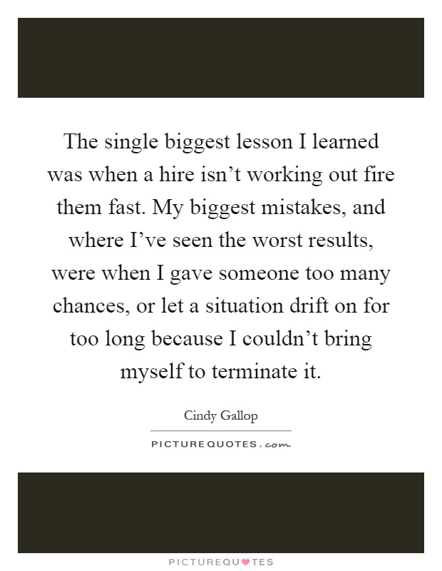 The single biggest lesson I learned was when a hire isn't working out fire them fast. My biggest mistakes, and where I've seen the worst results, were when I gave someone too many chances, or let a situation drift on for too long because I couldn't bring myself to terminate it Picture Quote #1