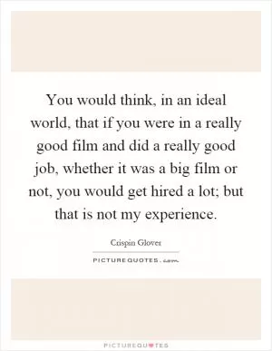 You would think, in an ideal world, that if you were in a really good film and did a really good job, whether it was a big film or not, you would get hired a lot; but that is not my experience Picture Quote #1