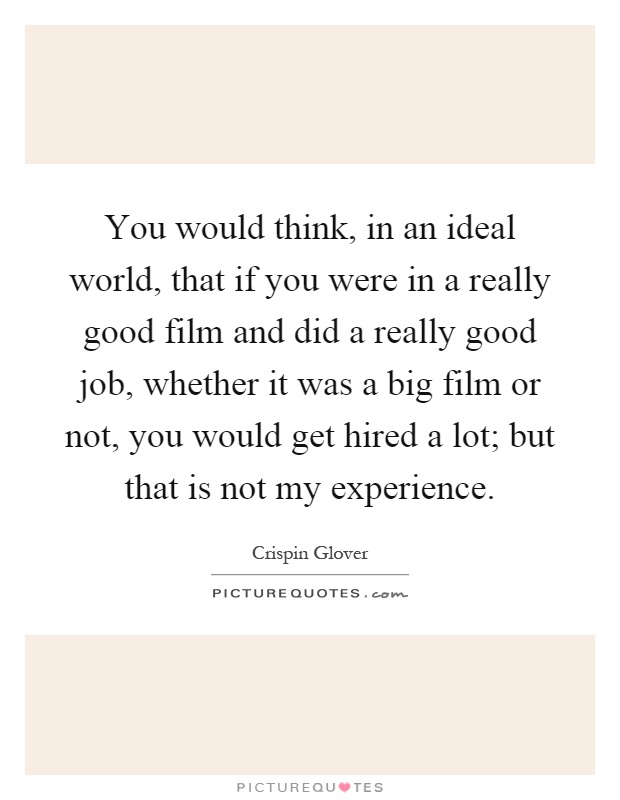 You would think, in an ideal world, that if you were in a really good film and did a really good job, whether it was a big film or not, you would get hired a lot; but that is not my experience Picture Quote #1