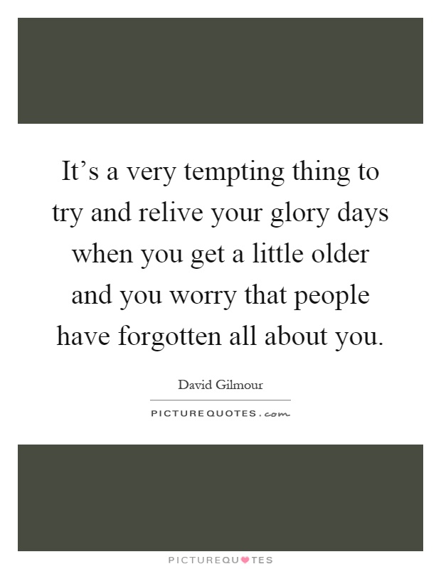 It's a very tempting thing to try and relive your glory days when you get a little older and you worry that people have forgotten all about you Picture Quote #1