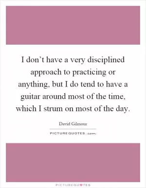 I don’t have a very disciplined approach to practicing or anything, but I do tend to have a guitar around most of the time, which I strum on most of the day Picture Quote #1