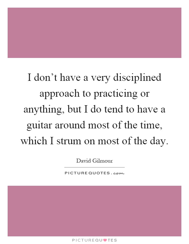 I don't have a very disciplined approach to practicing or anything, but I do tend to have a guitar around most of the time, which I strum on most of the day Picture Quote #1