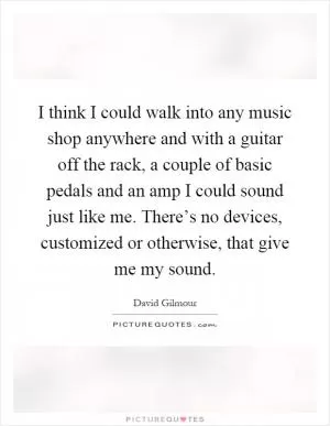I think I could walk into any music shop anywhere and with a guitar off the rack, a couple of basic pedals and an amp I could sound just like me. There’s no devices, customized or otherwise, that give me my sound Picture Quote #1