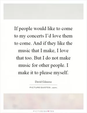 If people would like to come to my concerts I’d love them to come. And if they like the music that I make, I love that too. But I do not make music for other people. I make it to please myself Picture Quote #1