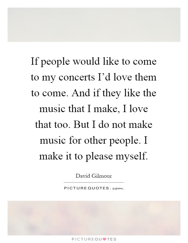If people would like to come to my concerts I'd love them to come. And if they like the music that I make, I love that too. But I do not make music for other people. I make it to please myself Picture Quote #1