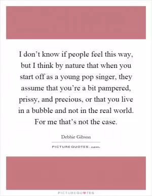 I don’t know if people feel this way, but I think by nature that when you start off as a young pop singer, they assume that you’re a bit pampered, prissy, and precious, or that you live in a bubble and not in the real world. For me that’s not the case Picture Quote #1