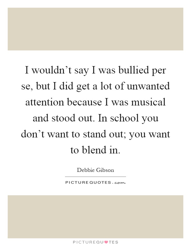 I wouldn't say I was bullied per se, but I did get a lot of unwanted attention because I was musical and stood out. In school you don't want to stand out; you want to blend in Picture Quote #1