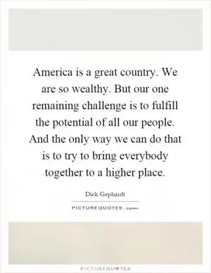 America is a great country. We are so wealthy. But our one remaining challenge is to fulfill the potential of all our people. And the only way we can do that is to try to bring everybody together to a higher place Picture Quote #1