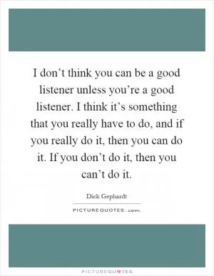 I don’t think you can be a good listener unless you’re a good listener. I think it’s something that you really have to do, and if you really do it, then you can do it. If you don’t do it, then you can’t do it Picture Quote #1