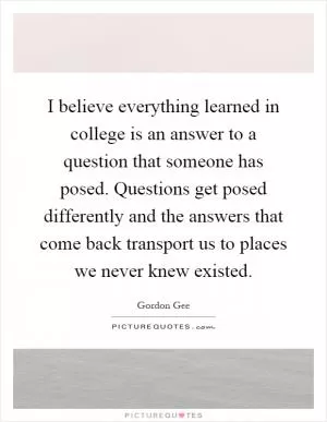 I believe everything learned in college is an answer to a question that someone has posed. Questions get posed differently and the answers that come back transport us to places we never knew existed Picture Quote #1