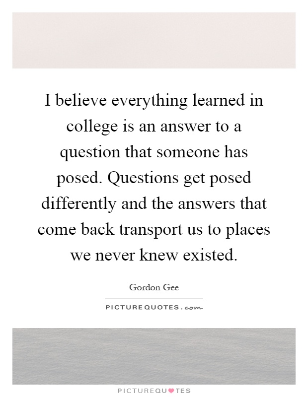 I believe everything learned in college is an answer to a question that someone has posed. Questions get posed differently and the answers that come back transport us to places we never knew existed Picture Quote #1