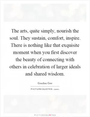 The arts, quite simply, nourish the soul. They sustain, comfort, inspire. There is nothing like that exquisite moment when you first discover the beauty of connecting with others in celebration of larger ideals and shared wisdom Picture Quote #1