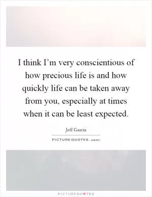 I think I’m very conscientious of how precious life is and how quickly life can be taken away from you, especially at times when it can be least expected Picture Quote #1