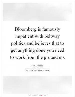 Bloomberg is famously impatient with beltway politics and believes that to get anything done you need to work from the ground up Picture Quote #1