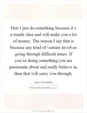 Don’t just do something because it’s a trendy idea and will make you a lot of money. The reason I say that is because any kind of venture involves going through difficult times. If you’re doing something you are passionate about and really believe in, then that will carry you through Picture Quote #1