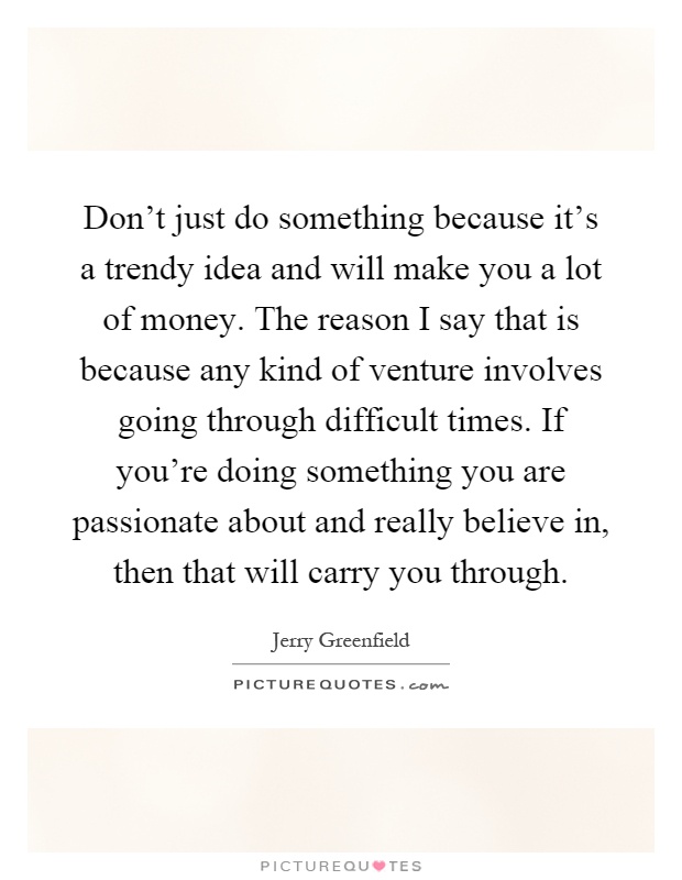 Don't just do something because it's a trendy idea and will make you a lot of money. The reason I say that is because any kind of venture involves going through difficult times. If you're doing something you are passionate about and really believe in, then that will carry you through Picture Quote #1