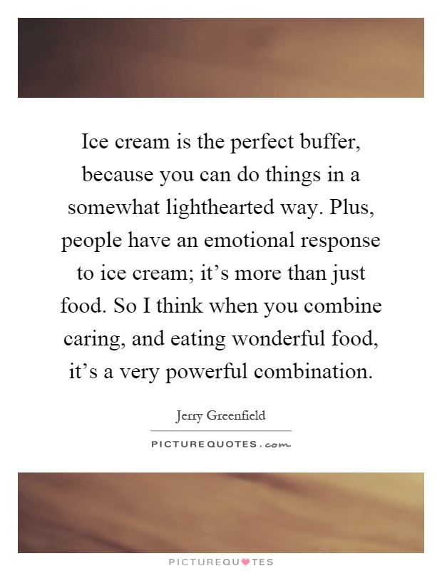 Ice cream is the perfect buffer, because you can do things in a somewhat lighthearted way. Plus, people have an emotional response to ice cream; it's more than just food. So I think when you combine caring, and eating wonderful food, it's a very powerful combination Picture Quote #1