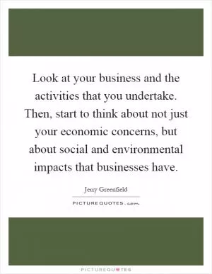 Look at your business and the activities that you undertake. Then, start to think about not just your economic concerns, but about social and environmental impacts that businesses have Picture Quote #1