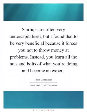Startups are often very undercapitalised, but I found that to be very beneficial because it forces you not to throw money at problems. Instead, you learn all the nuts and bolts of what you’re doing and become an expert Picture Quote #1