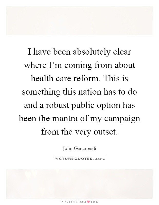 I have been absolutely clear where I'm coming from about health care reform. This is something this nation has to do and a robust public option has been the mantra of my campaign from the very outset Picture Quote #1