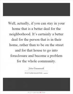 Well, actually, if you can stay in your home that is a better deal for the neighborhood. It’s certainly a better deal for the person that is in their home, rather than to be on the street and for that house to go into foreclosure and become a problem for the whole community Picture Quote #1