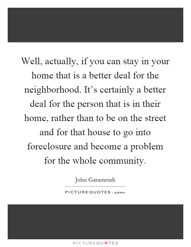 Well, actually, if you can stay in your home that is a better deal for the neighborhood. It's certainly a better deal for the person that is in their home, rather than to be on the street and for that house to go into foreclosure and become a problem for the whole community Picture Quote #1