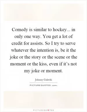 Comedy is similar to hockey... in only one way. You get a lot of credit for assists. So I try to serve whatever the intention is, be it the joke or the story or the scene or the moment or the kiss, even if it’s not my joke or moment Picture Quote #1