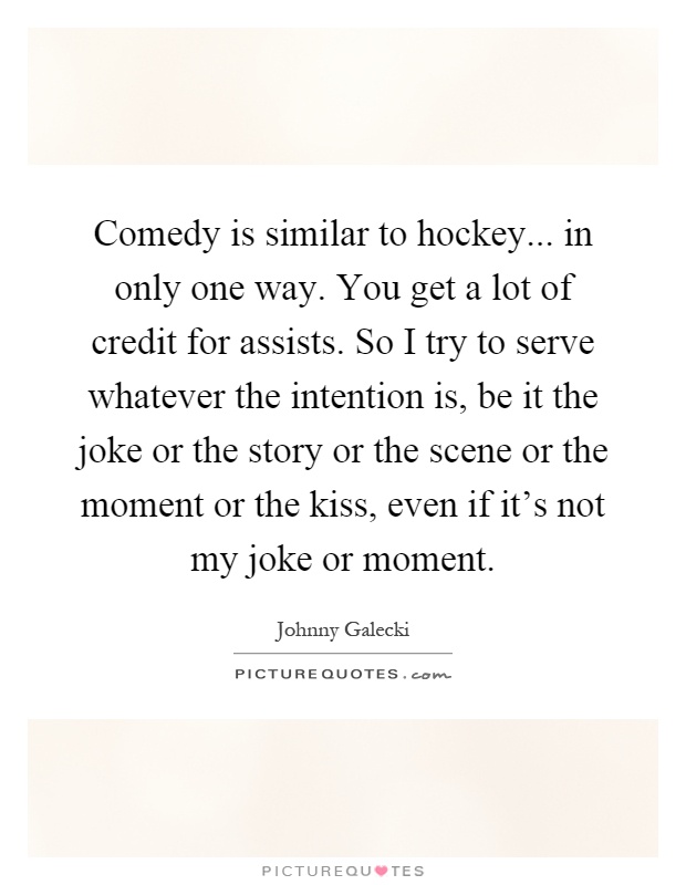 Comedy is similar to hockey... in only one way. You get a lot of credit for assists. So I try to serve whatever the intention is, be it the joke or the story or the scene or the moment or the kiss, even if it's not my joke or moment Picture Quote #1