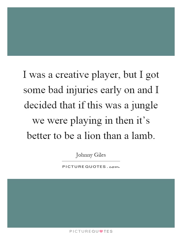 I was a creative player, but I got some bad injuries early on and I decided that if this was a jungle we were playing in then it's better to be a lion than a lamb Picture Quote #1