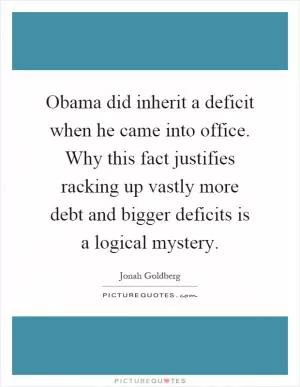Obama did inherit a deficit when he came into office. Why this fact justifies racking up vastly more debt and bigger deficits is a logical mystery Picture Quote #1