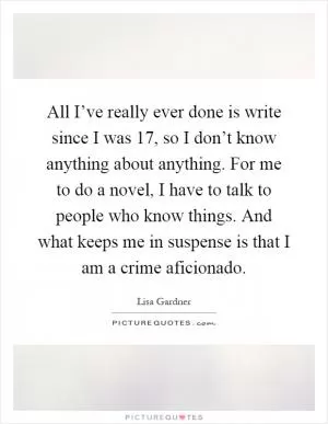 All I’ve really ever done is write since I was 17, so I don’t know anything about anything. For me to do a novel, I have to talk to people who know things. And what keeps me in suspense is that I am a crime aficionado Picture Quote #1