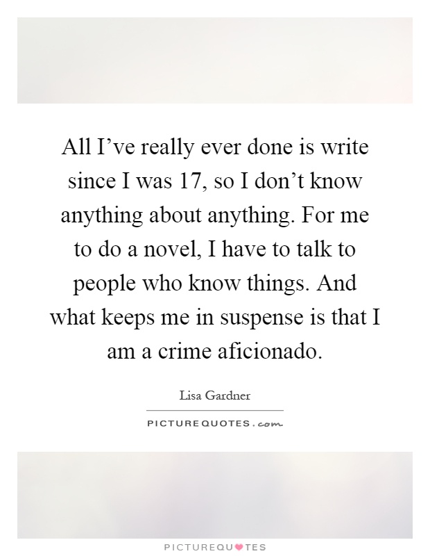 All I've really ever done is write since I was 17, so I don't know anything about anything. For me to do a novel, I have to talk to people who know things. And what keeps me in suspense is that I am a crime aficionado Picture Quote #1